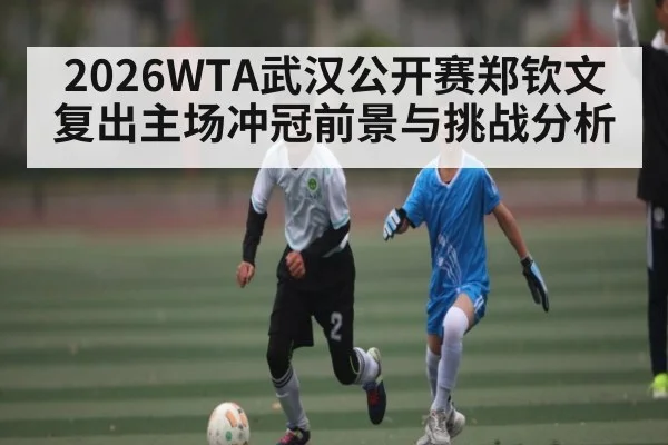 2026WTA武汉公开赛郑钦文复出主场冲冠前景与挑战分析
